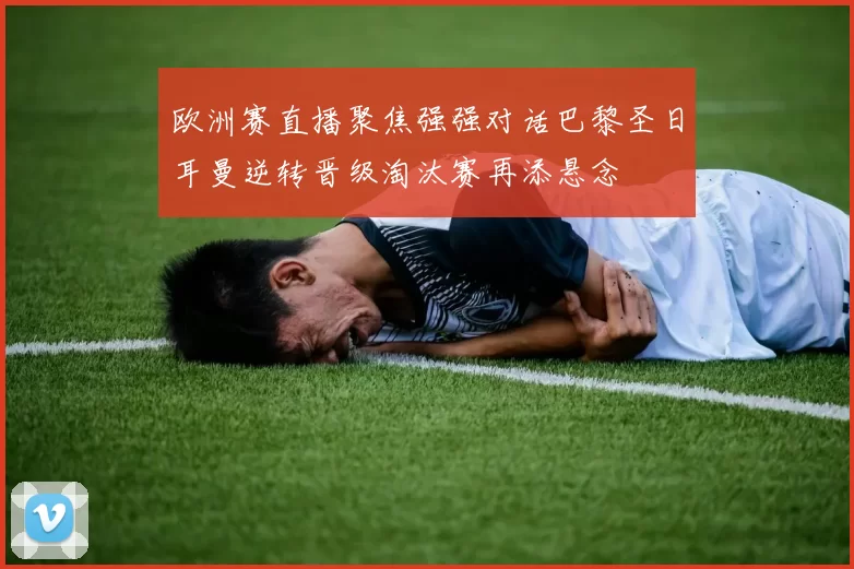 欧洲赛直播聚焦强强对话巴黎圣日耳曼逆转晋级淘汰赛再添悬念