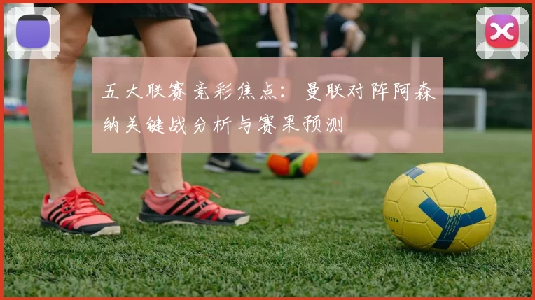 五大联赛竞彩焦点：曼联对阵阿森纳关键战分析与赛果预测