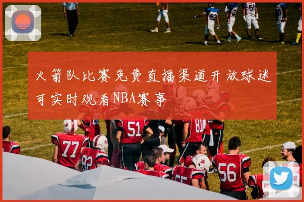 火箭队比赛免费直播渠道开放球迷可实时观看NBA赛事