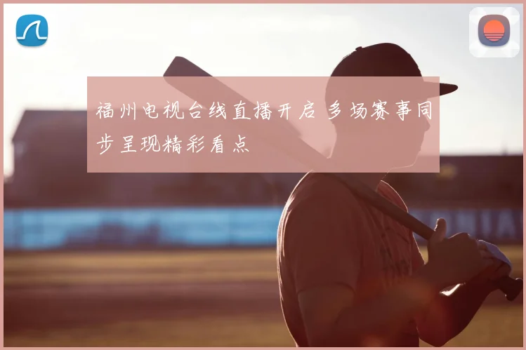 福州电视台线直播开启 多场赛事同步呈现精彩看点