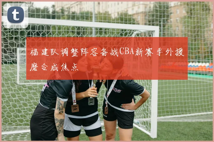 福建队调整阵容备战CBA新赛季外援磨合成焦点