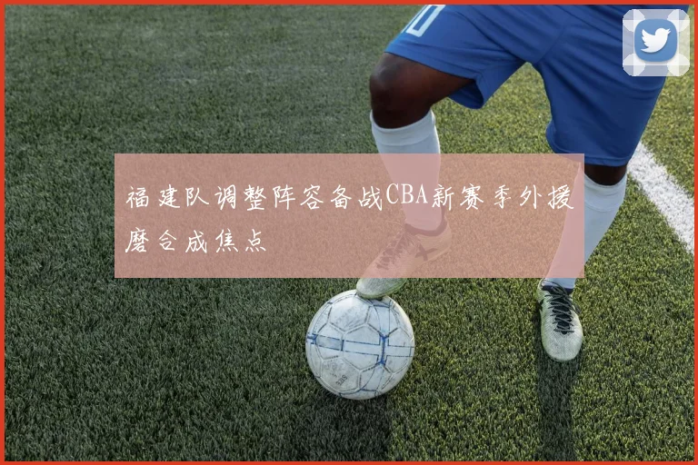 福建队调整阵容备战CBA新赛季外援磨合成焦点